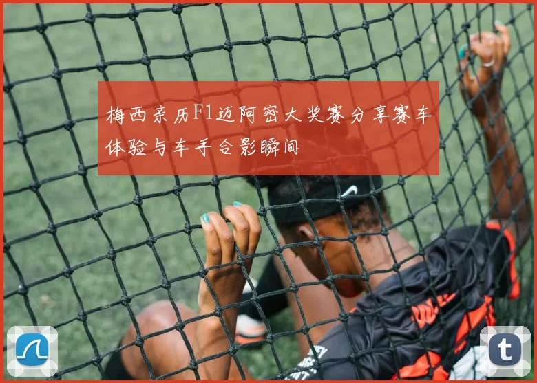 梅西亲历F1迈阿密大奖赛分享赛车体验与车手合影瞬间