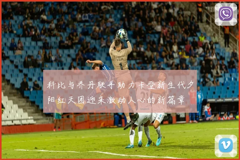 科比与乔丹联手助力卡登新生代夕阳红天团迎来激动人心的新篇章