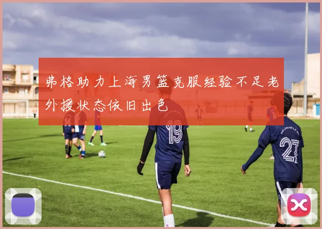 弗格助力上海男篮克服经验不足老外援状态依旧出色