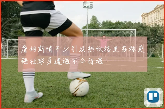 詹姆斯哨子少引发热议格里芬称更强壮球员遭遇不公待遇
