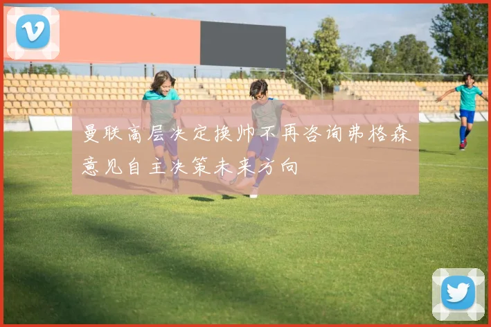 曼联高层决定换帅不再咨询弗格森意见自主决策未来方向