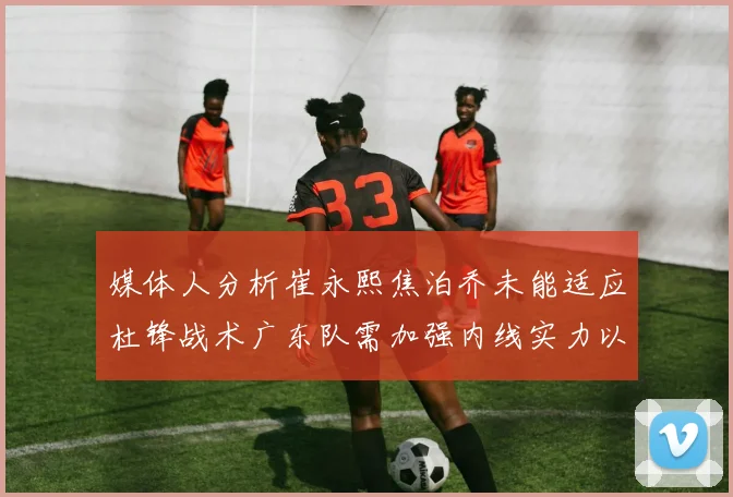 媒体人分析崔永熙焦泊乔未能适应杜锋战术广东队需加强内线实力以提升竞争力