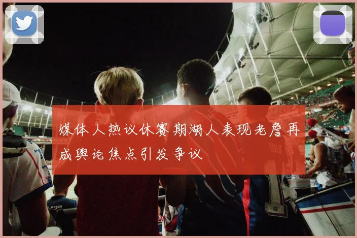 媒体人热议休赛期湖人表现老詹再成舆论焦点引发争议