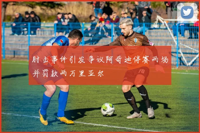 肘击事件引发争议阿奇迪停赛两场并罚款两万里亚尔