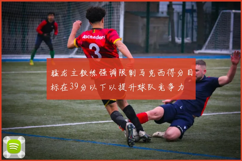 猛龙主教练强调限制马克西得分目标在39分以下以提升球队竞争力