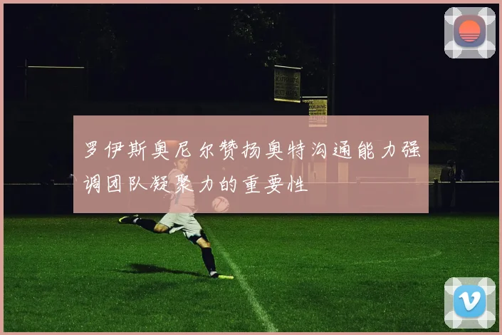 罗伊斯奥尼尔赞扬奥特沟通能力强调团队凝聚力的重要性