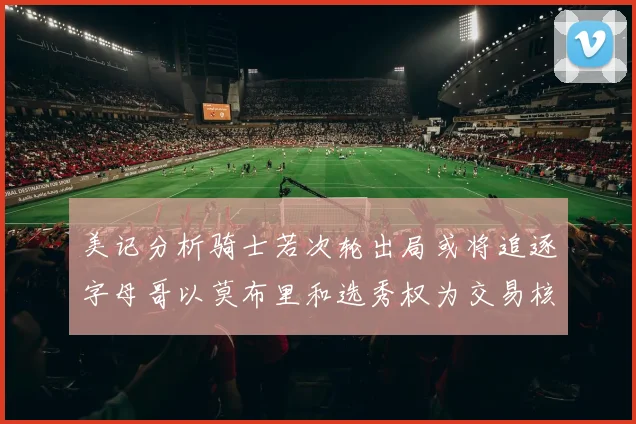 美记分析骑士若次轮出局或将追逐字母哥以莫布里和选秀权为交易核心