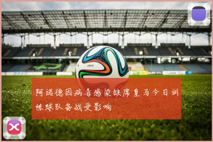 阿诺德因病毒感染缺席皇马今日训练球队备战受影响